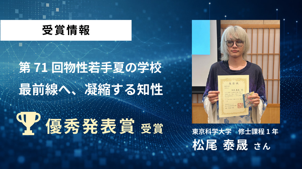 東京科学大学 大関研究室の松尾 泰晟さんが「第71回 物性若手夏の学校」で優秀発表賞を受賞しましたのサムネイル